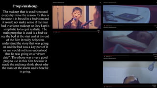 Props/makeup
The makeup that is used is natural
everyday make the reason for this is
because it is based in a bedroom and
it would not make sense if the man
had overdone makeup so they kept it
simplistic to keep it realistic. The
main prop that is used is a bed we
see the bed at the start and at the end
of the film it really helped us
understand the story that was going
on and the bed was a key part of it
or we would not have understood
that he was going on a “dream
date”. The phone was a very good
prop to use in this film because it
made the audience think about why
the man set the alarm and where he
is going.
 