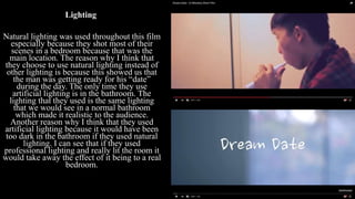 Lighting
Natural lighting was used throughout this film
especially because they shot most of their
scenes in a bedroom because that was the
main location. The reason why I think that
they choose to use natural lighting instead of
other lighting is because this showed us that
the man was getting ready for his “date”
during the day. The only time they use
artificial lighting is in the bathroom. The
lighting that they used is the same lighting
that we would see in a normal bathroom
which made it realistic to the audience.
Another reason why I think that they used
artificial lighting because it would have been
too dark in the bathroom if they used natural
lighting. I can see that if they used
professional lighting and really lit the room it
would take away the effect of it being to a real
bedroom.
 