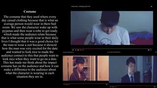 Costume
The costume that they used where every
day casual clothing because that is what an
average person would wear in there bed
room. We saw the character wake up with
pyjamas and then wear a robe to get ready
which made the audience relate because
that is what some people wear in their daily
lives I thought that it was a good choice for
the man to wear a suit because it showed
how the man was very excited for the date
and wanted to look nice to made the
audience connect to this that people want to
look nice when they want to go on a date.
This has made me think about the impact
costume has on the audience and how it can
make a difference to the audience about
what the character is wearing in each
situation they are in.
 