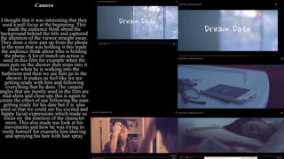 Camera
I thought that it was interesting that they
used a pull focus at the beginning. This
made the audience think about the
background behind the title and captured
the attention of the viewer straight away.
They done a slow pan up from the phone
to the man that was holding it this made
the audience think about who is holding
the phone. A lot of match on action is
used in this film for example when the
man puts on the shower then steps into it.
Also when he is walking into the
bathroom and then we see him go to the
shower. It makes us feel like we are
getting ready with him and following
everything that he does. The camera
angles that are mostly used in the film are
mid-shots and close ups this is again to
create the effect of use following the man
getting ready for his date but it is also
used so that we could see his excited and
happy facial expressions which made us
focus on the emotion of the character
more. This also made use look at his
movements and how he was trying to
reedy himself for example him shaving
and spraying his hair with hair spray
 