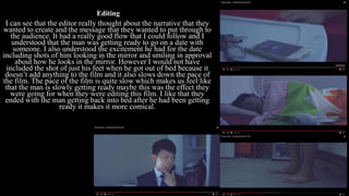 Editing
I can see that the editor really thought about the narrative that they
wanted to create and the message that they wanted to put through to
the audience. It had a really good flow that I could follow and I
understood that the man was getting ready to go on a date with
someone. I also understood the excitement he had for the date
including shots of him looking in the mirror and smiling in approval
about how he looks in the mirror. However I would not have
included the shot of just his feet when he got out of bed because it
doesn’t add anything to the film and it also slows down the pace of
the film. The pace of the film is quite slow which makes us feel like
that the man is slowly getting ready maybe this was the effect they
were going for when they were editing this film. I like that they
ended with the man getting back into bed after he had been getting
ready it makes it more comical.
 