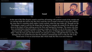 Sound
At the start of the film diegetic sound is used first off starting with ambient sound of the outside and
we can hear birds the reason why they have used this sort of sound is because it gives the audience
the sense that it is morning which makes it more realistic when the man wakes up. Through our the
film diegetic sound it used for the things that he doing for example the sound for the shower and
down to the detail of him walking across the floor and hearing his footsteps. The reason why they
have included these detailed sounds is because it makes us feel like we are in the room with him
and are actually watching what he is doing. The only piece of dialogue that is included is “hey
baby” when the man gets into bed with his suit and goes to sleep. I thought that this was the only
dialogue that was needed because then the audience automatically knew to take the title in the
literal sense it was an actual dream date which made the film even more hilarious
 