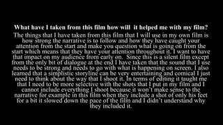 What have I taken from this film how will it helped me with my film?
The things that I have taken from this film that I will use in my own film is
how strong the narrative is to follow and how they have caught your
attention from the start and make you question what is going on from the
start which means that they have your attention throughout it. I want to have
that impact on my audience from early on. Since this is a silent film except
from the only bit of dialogue at the end I have taken that the sound that I use
needs to be strong and needs to go with what is happening on screen. I also
learned that a simplistic storyline can be very entertaining and comical I just
need to think about the way that I shoot it. In terms of editing it taught me
that I need to be more selective with the shots that I put in my film and I
cannot include everything I shoot because it won’t make sense to the
narrative for example in this film when they include a shot of only his feet
for a bit it slowed down the pace of the film and I didn’t understand why
they included it.
 