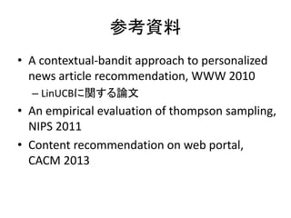 参考資料
• A contextual-bandit approach to personalized
news article recommendation, WWW 2010
– LinUCBに関する論文

• An empirical evaluation of thompson sampling,
NIPS 2011
• Content recommendation on web portal,
CACM 2013

 