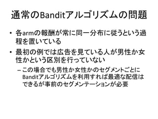 通常のBanditアルゴリズムの問題
• 各armの報酬が常に同一分布に従うという過
程を置いている
• 最初の例では広告を見ている人が男性か女
性かという区別を行っていない
– この場合でも男性か女性かのセグメントごとに
Banditアルゴリズムを利用すれば最適な配信は
できるが事前のセグメンテーションが必要

 