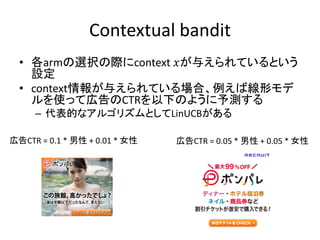 Contextual bandit
• 各armの選択の際にcontext 𝑥が与えられているという
設定
• context情報が与えられている場合、例えば線形モデ
ルを使って広告のCTRを以下のように予測する
– 代表的なアルゴリズムとしてLinUCBがある
広告CTR = 0.1 * 男性 + 0.01 * 女性

広告CTR = 0.05 * 男性 + 0.05 * 女性

 