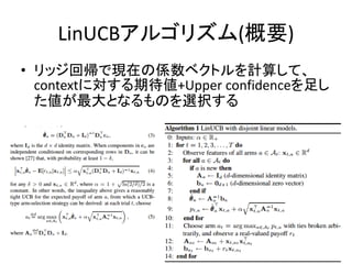 LinUCBアルゴリズム(概要)
• リッジ回帰で現在の係数ベクトルを計算して、
contextに対する期待値+Upper confidenceを足し
た値が最大となるものを選択する

 