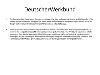 DeutscherWerkbund
•   The DeutscherWerkbund was a German association of artists, architects, designers, and industrialists. The
    Werkbund was to become an important event in the development of modern architecture and industrial
    design, particularly in the later creation of the Bauhaus school of design.

•   Its initial purpose was to establish a partnership of product manufacturers with design professionals to
    improve the competitiveness of German companies in global markets. The Werkbund was less an artistic
    movement than a state-sponsored effort to integrate traditional crafts and industrial mass-production
    techniques, to put Germany on a competitive footing with England and the United States. Its motto Vom
    Sofakissen zum Städtebau (from sofa cushions to city-building) indicates its range of interest.
 