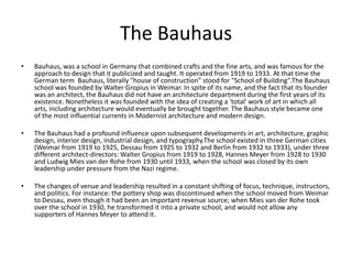 The Bauhaus
•   Bauhaus, was a school in Germany that combined crafts and the fine arts, and was famous for the
    approach to design that it publicized and taught. It operated from 1919 to 1933. At that time the
    German term Bauhaus, literally "house of construction” stood for "School of Building".The Bauhaus
    school was founded by Walter Gropius in Weimar. In spite of its name, and the fact that its founder
    was an architect, the Bauhaus did not have an architecture department during the first years of its
    existence. Nonetheless it was founded with the idea of creating a 'total' work of art in which all
    arts, including architecture would eventually be brought together. The Bauhaus style became one
    of the most influential currents in Modernist architecture and modern design.

•   The Bauhaus had a profound influence upon subsequent developments in art, architecture, graphic
    design, interior design, industrial design, and typography.The school existed in three German cities
    (Weimar from 1919 to 1925, Dessau from 1925 to 1932 and Berlin from 1932 to 1933), under three
    different architect-directors: Walter Gropius from 1919 to 1928, Hannes Meyer from 1928 to 1930
    and Ludwig Mies van der Rohe from 1930 until 1933, when the school was closed by its own
    leadership under pressure from the Nazi regime.

•   The changes of venue and leadership resulted in a constant shifting of focus, technique, instructors,
    and politics. For instance: the pottery shop was discontinued when the school moved from Weimar
    to Dessau, even though it had been an important revenue source; when Mies van der Rohe took
    over the school in 1930, he transformed it into a private school, and would not allow any
    supporters of Hannes Meyer to attend it.
 