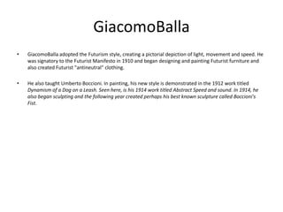 GiacomoBalla
•   GiacomoBalla adopted the Futurism style, creating a pictorial depiction of light, movement and speed. He
    was signatory to the Futurist Manifesto in 1910 and began designing and painting Futurist furniture and
    also created Futurist "antineutral" clothing.

•   He also taught Umberto Boccioni. In painting, his new style is demonstrated in the 1912 work titled
    Dynamism of a Dog on a Leash. Seen here, is his 1914 work titled Abstract Speed and sound. In 1914, he
    also began sculpting and the following year created perhaps his best known sculpture called Boccioni's
    Fist.
 