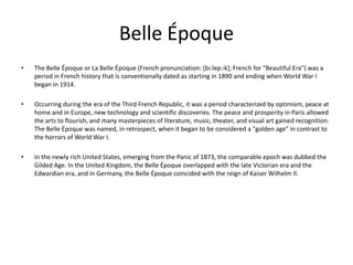 Belle Époque
•   The Belle Époque or La Belle Époque (French pronunciation: [bɛlepɔk]; French for "Beautiful Era") was a
    period in French history that is conventionally dated as starting in 1890 and ending when World War I
    began in 1914.

•   Occurring during the era of the Third French Republic, it was a period characterized by optimism, peace at
    home and in Europe, new technology and scientific discoveries. The peace and prosperity in Paris allowed
    the arts to flourish, and many masterpieces of literature, music, theater, and visual art gained recognition.
    The Belle Époque was named, in retrospect, when it began to be considered a "golden age" in contrast to
    the horrors of World War I.

•   In the newly rich United States, emerging from the Panic of 1873, the comparable epoch was dubbed the
    Gilded Age. In the United Kingdom, the Belle Époque overlapped with the late Victorian era and the
    Edwardian era, and in Germany, the Belle Époque coincided with the reign of Kaiser Wilhelm II.
 