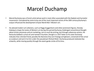 Marcel Duchamp
•   Marcel Duchamp was a French artist whose work is most often associated with the Dadaist and Surrealist
    movements. Considered by some to be one of the most important artists of the 20th century,Duchamp's
    output influenced the development of post-World War I Western art.

•   He advised modern art collectors, such as Peggy Guggenheim and other prominent figures, thereby
    helping to shape the tastes of Western art during this period.Duchamp challenged conventional thought
    about artistic processes and art marketing, not so much by writing, but through subversive actions. He
    famously dubbed a urinal art and named it Fountain, though in a 1917 letter to his sister Duchamp
    indicates that a female friend, possibly the Baroness Elsa von Freytag-Loringhoven, conceived of the urinal
    as sculpture and sent it to him under the pseudonym Richard Mutt. Duchamp produced relatively few
    artworks, while moving quickly through the avant-garde circles of his time.
 