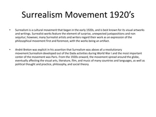 Surrealism Movement 1920’s
•   Surrealism is a cultural movement that began in the early 1920s, and is best known for its visual artworks
    and writings. Surrealist works feature the element of surprise, unexpected juxtapositions and non
    sequitur; however, many Surrealist artists and writers regard their work as an expression of the
    philosophical movement first and foremost, with the works being an artifact.

•   André Breton was explicit in his assertion that Surrealism was above all a revolutionary
    movement.Surrealism developed out of the Dada activities during World War I and the most important
    center of the movement was Paris. From the 1920s onward, the movement spread around the globe,
    eventually affecting the visual arts, literature, film, and music of many countries and languages, as well as
    political thought and practice, philosophy, and social theory.
 
