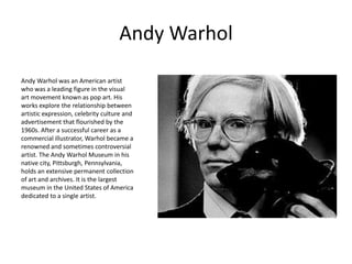 Andy Warhol

Andy Warhol was an American artist
who was a leading figure in the visual
art movement known as pop art. His
works explore the relationship between
artistic expression, celebrity culture and
advertisement that flourished by the
1960s. After a successful career as a
commercial illustrator, Warhol became a
renowned and sometimes controversial
artist. The Andy Warhol Museum in his
native city, Pittsburgh, Pennsylvania,
holds an extensive permanent collection
of art and archives. It is the largest
museum in the United States of America
dedicated to a single artist.
 