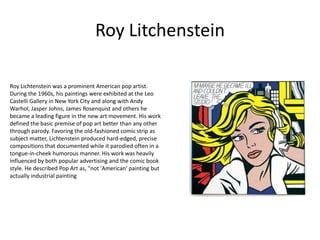 Roy Litchenstein

Roy Lichtenstein was a prominent American pop artist.
During the 1960s, his paintings were exhibited at the Leo
Castelli Gallery in New York City and along with Andy
Warhol, Jasper Johns, James Rosenquist and others he
became a leading figure in the new art movement. His work
defined the basic premise of pop art better than any other
through parody. Favoring the old-fashioned comic strip as
subject matter, Lichtenstein produced hard-edged, precise
compositions that documented while it parodied often in a
tongue-in-cheek humorous manner. His work was heavily
influenced by both popular advertising and the comic book
style. He described Pop Art as, "not 'American' painting but
actually industrial painting
 