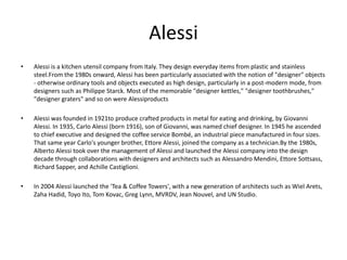 Alessi
•   Alessi is a kitchen utensil company from Italy. They design everyday items from plastic and stainless
    steel.From the 1980s onward, Alessi has been particularly associated with the notion of "designer" objects
    - otherwise ordinary tools and objects executed as high design, particularly in a post-modern mode, from
    designers such as Philippe Starck. Most of the memorable "designer kettles," "designer toothbrushes,"
    "designer graters" and so on were Alessiproducts

•   Alessi was founded in 1921to produce crafted products in metal for eating and drinking, by Giovanni
    Alessi. In 1935, Carlo Alessi (born 1916), son of Giovanni, was named chief designer. In 1945 he ascended
    to chief executive and designed the coffee service Bombé, an industrial piece manufactured in four sizes.
    That same year Carlo's younger brother, Ettore Alessi, joined the company as a technician.By the 1980s,
    Alberto Alessi took over the management of Alessi and launched the Alessi company into the design
    decade through collaborations with designers and architects such as Alessandro Mendini, Ettore Sottsass,
    Richard Sapper, and Achille Castiglioni.

•   In 2004 Alessi launched the 'Tea & Coffee Towers', with a new generation of architects such as Wiel Arets,
    Zaha Hadid, Toyo Ito, Tom Kovac, Greg Lynn, MVRDV, Jean Nouvel, and UN Studio.
 