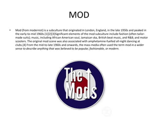 MOD
•   Mod (from modernist) is a subculture that originated in London, England, in the late 1950s and peaked in
    the early-to-mid 1960s.[1][2][3]Significant elements of the mod subculture include fashion (often tailor-
    made suits); music, including African American soul, Jamaican ska, British beat music, and R&B; and motor
    scooters. The original mod scene was also associated with amphetamine-fuelled all-night dancing at
    clubs.[4] From the mid-to-late 1960s and onwards, the mass media often used the term mod in a wider
    sense to describe anything that was believed to be popular, fashionable, or modern.
 