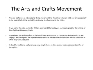 The Arts and Crafts Movement
•   Arts and Crafts was an international design movement that flourished between 1860 and 1910, especially
    in the second half of that period,[1] continuing its influence until the 1930s.



•   It was led by the artist and writer William Morris and Charles Voysey and was inspired by the writings of
    John Ruskin and Augustus Pugin.

•   It developed first and most fully in the British isles, which spread to Europe and North America. It was
    largely a reaction against the impoverished state of the decorative arts at the time and the conditions in
    which they were produced.

•   It stood for traditional craftsmanship using simple forms of often applied medieval, romantic styles of
    decoration.
 