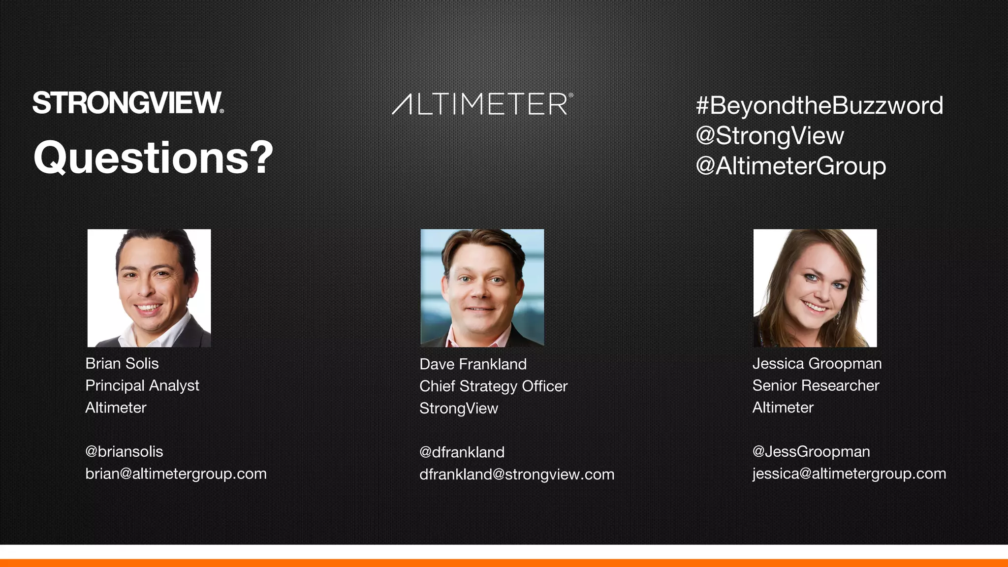 Questions?
Brian Solis
Principal Analyst
Altimeter
@briansolis
brian@altimetergroup.com
Dave Frankland
Chief Strategy Officer
StrongView
@dfrankland
dfrankland@strongview.com
Jessica Groopman
Senior Researcher
Altimeter
@JessGroopman
jessica@altimetergroup.com
#BeyondtheBuzzword
@StrongView
@AltimeterGroup
 