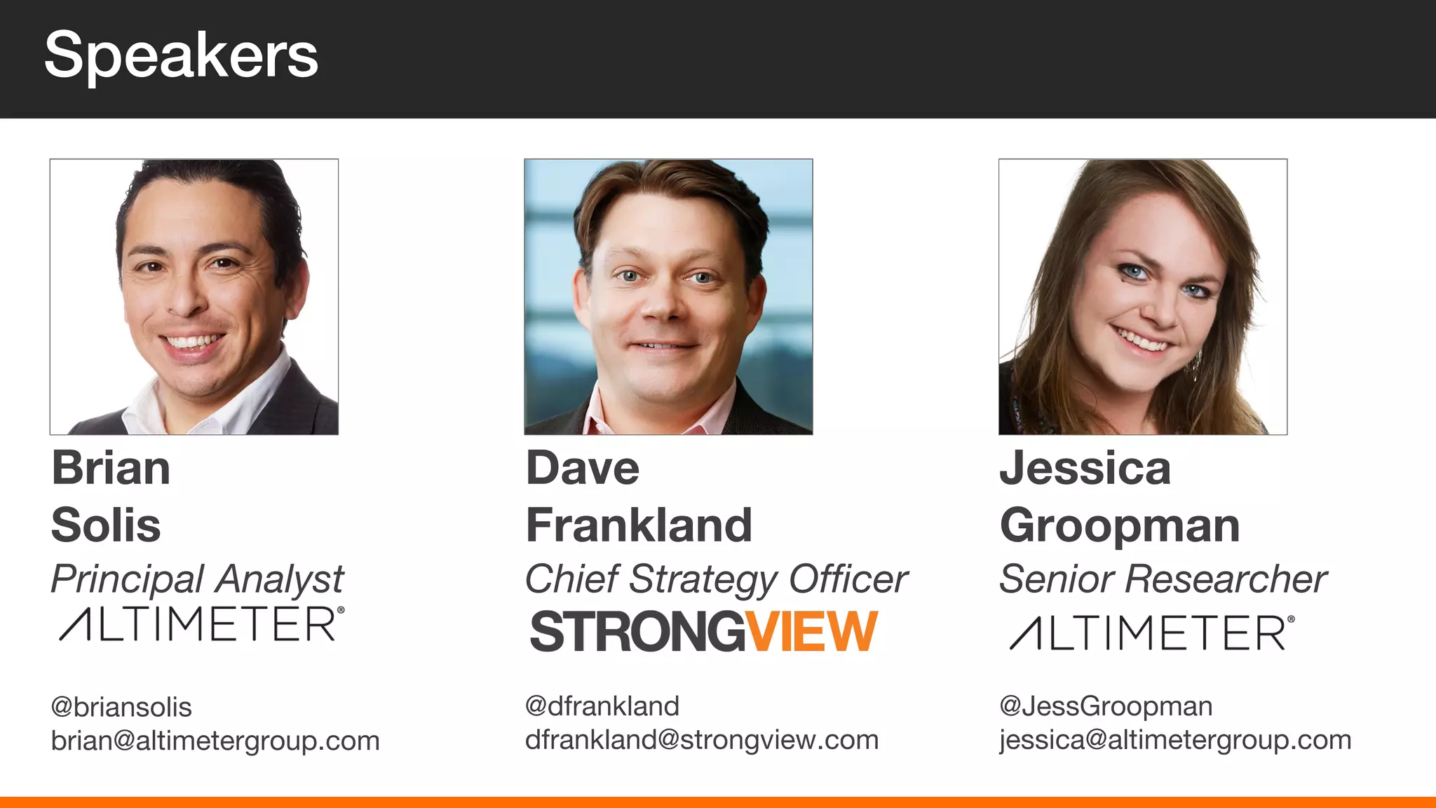 Speakers
Brian
Solis
@briansolis
brian@altimetergroup.com
Principal Analyst
Dave
Frankland
@dfrankland
dfrankland@strongview.com
Chief Strategy Officer
Jessica
Groopman
@JessGroopman
jessica@altimetergroup.com
Senior Researcher
 