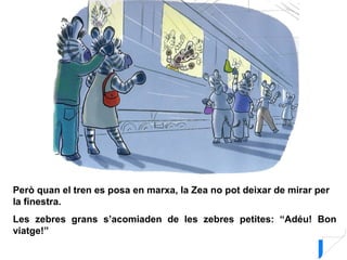 Però quan el tren es posa en marxa, la Zea no pot deixar de mirar per
la finestra.
Les zebres grans s’acomiaden de les zebres petites: “Adéu! Bon
viatge!”
 