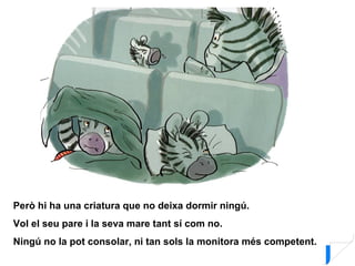 Però hi ha una criatura que no deixa dormir ningú.
Vol el seu pare i la seva mare tant sí com no.
Ningú no la pot consolar, ni tan sols la monitora més competent.
 