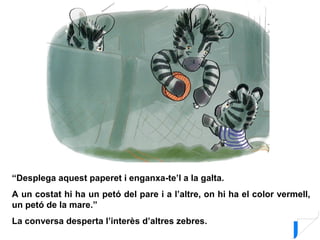 “Desplega aquest paperet i enganxa-te’l a la galta.
A un costat hi ha un petó del pare i a l’altre, on hi ha el color vermell,
un petó de la mare.”
La conversa desperta l’interès d’altres zebres.
 