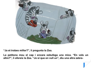 “Ja et trobes millor?”, li pregunta la Zea.
La petitona mou el cap i encara esbufega una mica. “En vols un
altre?”, li ofereix la Zea. “Jo sí que en vull un”, diu una altra zebra-
 