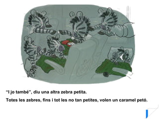 “I jo també”, diu una altra zebra petita.
Totes les zebres, fins i tot les no tan petites, volen un caramel petó.
 