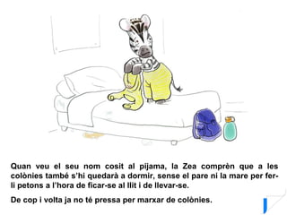 Quan veu el seu nom cosit al pijama, la Zea comprèn que a les
colònies també s’hi quedarà a dormir, sense el pare ni la mare per fer-
li petons a l’hora de ficar-se al llit i de llevar-se.
De cop i volta ja no té pressa per marxar de colònies.
 