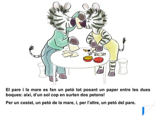 El pare i la mare es fan un petó tot posant un paper entre les dues
boques: així, d’un sol cop en surten dos petons!
Per un costat, un petó de la mare, i, per l’altre, un petó del pare.
 