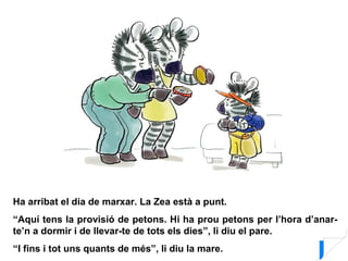 Ha arribat el dia de marxar. La Zea està a punt.
“Aquí tens la provisió de petons. Hi ha prou petons per l’hora d’anar-
te’n a dormir i de llevar-te de tots els dies”, li diu el pare.
“I fins i tot uns quants de més”, li diu la mare.
 