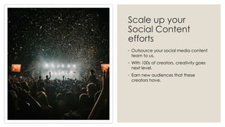 Scale up your
Social Content
efforts
◦ Outsource your social media content
team to us.
◦ With 100s of creators, creativity goes
next level.
◦ Earn new audiences that these
creators have.
 