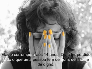 Ela  se corrompera  aos 14 anos. Dizia ter perdido  tudo   o que uma  pessoa tem de  bom,   de lindo  e de digno. 