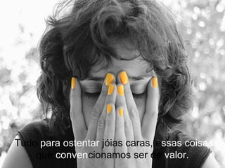  Tudo  para ostentar  jóias caras, e ssas   coisas  que  conven cionamos ser de  valor. 