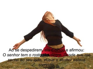 Ao se despedirem, ela o olhou e afirmou: O senhor tem o rosto tão alegre. Desde que me sentei ao seu lado, vi que o senhor estava sorrindo. 