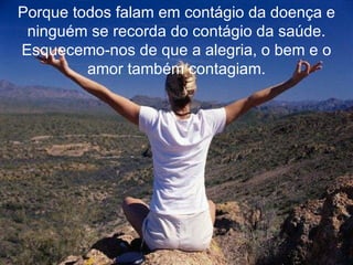 Porque todos falam em contágio da doença e ninguém se recorda do contágio da saúde. Esquecemo-nos de que a alegria, o bem e o amor também contagiam. 