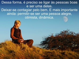 Dessa forma, é preciso se ligar às pessoas boas e ser uma delas. Deixar-se contagiar pelo bem. E mais importante ainda: permitir-se ser uma pessoa alegre, otimista, dinâmica. 