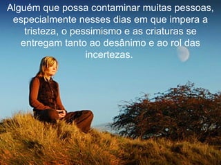 Alguém que possa contaminar muitas pessoas, especialmente nesses dias em que impera a tristeza, o pessimismo e as criaturas se entregam tanto ao desânimo e ao rol das incertezas.   
