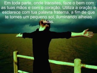   Em toda parte, onde transites, faze o bem com as tuas mãos e com o coração. Utiliza a oração e esclarece com tua palavra fraterna, a fim de que te tornes um pequeno sol, iluminando alheias vidas. 