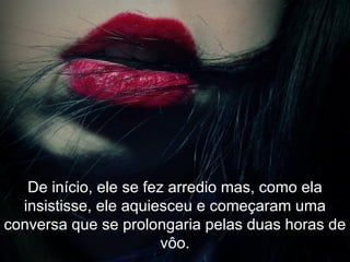 De início, ele se fez arredio mas, como ela insistisse, ele aquiesceu e começaram uma conversa que se prolongaria pelas duas horas de vôo. 