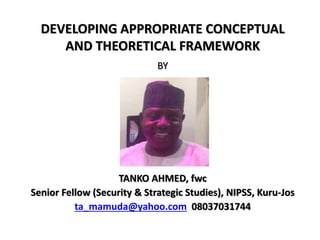 DEVELOPING APPROPRIATE CONCEPTUAL
AND THEORETICAL FRAMEWORK
BY
TANKO AHMED, fwc
Senior Fellow (Security & Strategic Studies), NIPSS, Kuru-Jos
ta_mamuda@yahoo.com 08037031744
 