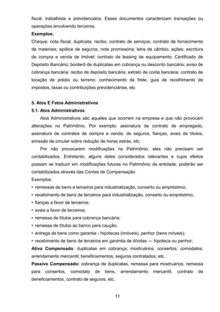 fiscal, trabalhista e previdenciária. Esses documentos caracterizam transações ou
operações envolvendo terceiros.
Exemplos:
Cheque; nota fiscal; duplicata; recibo; contrato de serviços; contrato de fornecimento
de materiais; apólice de seguros; nota promissória; letra de câmbio; ações; escritura
de compra e venda de imóvel; contrato de leasing de equipamento; Certificado de
Depósito Bancário; borderô de duplicatas em cobrança ou desconto bancário; aviso de
cobrança bancária; recibo de depósito bancário; extrato de conta bancária; contrato de
locação de prédio ou terreno; conhecimento de frete; guia de recolhimento de
impostos, taxas ou contribuições previdenciárias, etc
5. Atos E Fatos Administrativos
5.1. Atos Administrativos
Atos Administrativos são aqueles que ocorrem na empresa e que não provocam
alterações no Patrimônio. Por exemplo: assinatura de contrato de empregado,
assinatura de contratos de compra e venda, de seguros, fianças, avais de títulos,
emissão de circular sobre redução de horas extras, etc.
Por não provocarem modificações no Patrimônio, eles não precisam ser
contabilizados. Entretanto, alguns deles considerados relevantes e cujos efeitos
possam se traduzir em modificações futuras no Patrimônio da entidade, poderão ser
contabilizados através das Contas de Compensação.
Exemplos:
• remessas de bens a terceiros para industrialização, conserto ou empréstimo;
• recebimento de bens de terceiros para industrialização, conserto ou empréstimo;
• fianças a favor de terceiros;
• avais a favor de terceiros;
• remessa de títulos para cobrança bancária;
• remessa de títulos ao banco para caução;
• entrega de bens como garantia - hipotecas (imóveis), penhor (bens móveis);
• recebimento de bens de terceiros em garantia de dívidas — hipoteca ou penhor;
Ativo Compensado: duplicatas em cobrança; mostruários; consertos; comodatos;
arrendamento mercantil; beneficiamentos; seguros contratados; etc.
Passivo Compensado: cobrança de duplicatas, remessa para mostruários, remessa
para consertos, comodato de bens, arrendamento mercantil, contrato de
beneficiamentos, contrato de seguros; etc.
11
 