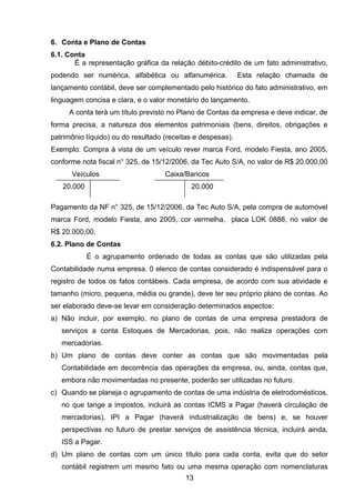 6. Conta e Plano de Contas
6.1. Conta
É a representação gráfica da relação débito-crédito de um fato administrativo,
podendo ser numérica, alfabética ou alfanumérica. Esta relação chamada de
lançamento contábil, deve ser complementado pelo histórico do fato administrativo, em
linguagem concisa e clara, e o valor monetário do lançamento.
A conta terá um título previsto no Plano de Contas da empresa e deve indicar, de
forma precisa, a natureza dos elementos patrimoniais (bens, direitos, obrigações e
patrimônio líquido) ou do resultado (receitas e despesas).
Exemplo: Compra à vista de um veículo rever marca Ford, modelo Fiesta, ano 2005,
conforme nota fiscal n° 325, de 15/12/2006, da Tec Auto S/A, no valor de R$ 20.000,00
Veículos Caixa/Bancos
20.000 20.000
Pagamento da NF n° 325, de 15/12/2006, da Tec Auto S/A, pela compra de automóvel
marca Ford, modelo Fiesta, ano 2005, cor vermelha, placa LOK 0888, no valor de
R$ 20.000,00.
6.2. Plano de Contas
É o agrupamento ordenado de todas as contas que são utilizadas pela
Contabilidade numa empresa. 0 elenco de contas considerado é indispensável para o
registro de todos os fatos contábeis. Cada empresa, de acordo com sua atividade e
tamanho (micro, pequena, média ou grande), deve ter seu próprio plano de contas. Ao
ser elaborado deve-se levar em consideração determinados aspectos:
a) Não incluir, por exemplo, no plano de contas de uma empresa prestadora de
serviços a conta Estoques de Mercadorias, pois, não realiza operações com
mercadorias.
b) Um plano de contas deve conter as contas que são movimentadas pela
Contabilidade em decorrência das operações da empresa, ou, ainda, contas que,
embora não movimentadas no presente, poderão ser utilizadas no futuro.
c) Quando se planeja o agrupamento de contas de uma indústria de eletrodomésticos,
no que tange a impostos, incluirá as contas ICMS a Pagar (haverá circulação de
mercadorias), IPI a Pagar (haverá industrialização de bens) e, se houver
perspectivas no futuro de prestar serviços de assistência técnica, incluirá ainda,
ISS a Pagar.
d) Um plano de contas com um único título para cada conta, evita que do setor
contábil registrem um mesmo fato ou uma mesma operação com nomenclaturas
13
 
