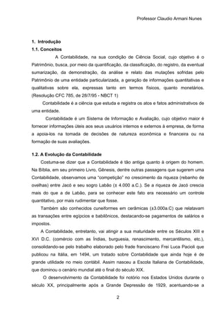 Professor Claudio Armani Nunes
1. Introdução
1.1. Conceitos
A Contabilidade, na sua condição de Ciência Social, cujo objetivo é o
Patrimônio, busca, por meio da quantificação, da classificação, do registro, da eventual
sumarização, da demonstração, da análise e relato das mutações sofridas pelo
Patrimônio de uma entidade particularizada, a geração de informações quantitativas e
qualitativas sobre ela, expressas tanto em termos físicos, quanto monetários.
(Resolução CFC 785, de 28/7/95 - NBCT 1)
Contabilidade é a ciência que estuda e registra os atos e fatos administrativos de
uma entidade.
Contabilidade é um Sistema de Informação e Avaliação, cujo objetivo maior é
fornecer informações úteis aos seus usuários internos e externos à empresa, de forma
a apoia-los na tomada de decisões de natureza econômica e financeira ou na
formação de suas avaliações.
1.2. A Evolução da Contabilidade
Costuma-se dizer que a Contabilidade é tão antiga quanto à origem do homem.
Na Bíblia, em seu primeiro Livro, Gênesis, dentre outras passagens que sugerem uma
Contabilidade, observamos uma “competição” no crescimento da riqueza (rebanho de
ovelhas) entre Jacó e seu sogro Labão (± 4.000 a.C.). Se a riqueza de Jacó crescia
mais do que a de Labão, para se conhecer este fato era necessário um controle
quantitativo, por mais rudimentar que fosse.
Também são conhecidos cuneiformes em cerâmicas (±3.000a.C) que relatavam
as transações entre egípcios e babilônicos, destacando-se pagamentos de salários e
impostos.
A Contabilidade, entretanto, vai atingir a sua maturidade entre os Séculos XIII e
XVI D.C. (comércio com as Índias, burguesia, renascimento, mercantilismo, etc.),
consolidando-se pelo trabalho elaborado pelo frade franciscano Frei Luca Pacioli que
publicou na Itália, em 1494, um tratado sobre Contabilidade que ainda hoje é de
grande utilidade no meio contábil. Assim nasceu a Escola Italiana de Contabilidade,
que dominou o cenário mundial até o final do século XIX.
O desenvolvimento da Contabilidade foi notório nos Estados Unidos durante o
século XX, principalmente após a Grande Depressão de 1929, acentuando-se a
2
 