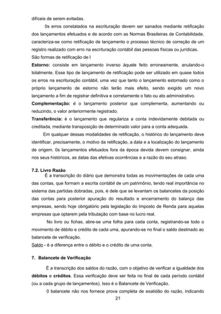 difíceis de serem evitadas.
0s erros constatados na escrituração devem ser sanados mediante retificação
dos lançamentos efetuados e de acordo com as Normas Brasileiras de Contabilidade,
caracteriza-se como retificação de lançamento o processo técnico de correção de um
registro realizado com erro na escrituração contábil das pessoas físicas ou jurídicas.
São formas de retificação de l
Estorno: consiste em lançamento inverso àquele feito erroneamente, anulando-o
totalmente. Esse tipo de lançamento de retificação pode ser utilizado em quase todos
os erros na escrituração contábil, uma vez que tanto o lançamento estornado como o
próprio lançamento de estorno não terão mais efeito, sendo exigido um novo
lançamento a fim de registrar definitiva e corretamente o fato ou ato administrativo.
Complementação: é o lançamento posterior que complementa, aumentando ou
reduzindo, o valor anteriormente registrado.
Transferência: é o lançamento que regulariza a conta indevidamente debitada ou
creditada, mediante transposição de determinado valor para a conta adequada.
Em qualquer dessas modalidades de retificação, o histórico do lançamento deve
identificar, precisamente, o motivo da retificação, a data e a localização do lançamento
de origem. 0s lançamentos efetuados fora da época devida devem consignar, ainda
nos seus históricos, as datas das efetivas ocorrências e a razão do seu atraso.
7.2. Livro Razão
É a transcrição do diário que demonstra todas as movimentações de cada uma
das contas, que formam a escrita contábil de um patrimônio, tendo real importância no
sistema das partidas dobradas, pois, é dele que se levantam os balancetes da posição
das contas para posterior apuração do resultado e encerramento do balanço das
empresas, sendo hoje obrigatório pela legislação do Imposto de Renda para aquelas
empresas que optarem pela tributação com base no lucro real.
No livro ou fichas, abre-se uma folha para cada conta, registrando-se todo o
movimento de débito e crédito de cada uma, apurando-se no final o saldo destinado ao
balancete de verificação.
Saldo - é a diferença entre o débito e o crédito de uma conta.
7. Balancete de Verificação
É a transcrição dos saldos do razão, com o objetivo de verificar a igualdade dos
débitos e créditos. Essa verificação deve ser feita no final de cada período contábil
(ou a cada grupo de lançamentos). Isso é o Balancete de Verificação.
0 balancete não nos fornece prova completa de exatidão do razão, indicando
21
 