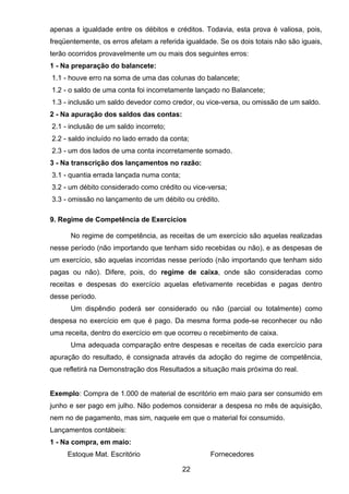 apenas a igualdade entre os débitos e créditos. Todavia, esta prova é valiosa, pois,
freqüentemente, os erros afetam a referida igualdade. Se os dois totais não são iguais,
terão ocorridos provavelmente um ou mais dos seguintes erros:
1 - Na preparação do balancete:
1.1 - houve erro na soma de uma das colunas do balancete;
1.2 - o saldo de uma conta foi incorretamente lançado no Balancete;
1.3 - inclusão um saldo devedor como credor, ou vice-versa, ou omissão de um saldo.
2 - Na apuração dos saldos das contas:
2.1 - inclusão de um saldo incorreto;
2.2 - saldo incluído no lado errado da conta;
2.3 - um dos lados de uma conta incorretamente somado.
3 - Na transcrição dos lançamentos no razão:
3.1 - quantia errada lançada numa conta;
3.2 - um débito considerado como crédito ou vice-versa;
3.3 - omissão no lançamento de um débito ou crédito.
9. Regime de Competência de Exercícios
No regime de competência, as receitas de um exercício são aquelas realizadas
nesse período (não importando que tenham sido recebidas ou não), e as despesas de
um exercício, são aquelas incorridas nesse período (não importando que tenham sido
pagas ou não). Difere, pois, do regime de caixa, onde são consideradas como
receitas e despesas do exercício aquelas efetivamente recebidas e pagas dentro
desse período.
Um dispêndio poderá ser considerado ou não (parcial ou totalmente) como
despesa no exercício em que é pago. Da mesma forma pode-se reconhecer ou não
uma receita, dentro do exercício em que ocorreu o recebimento de caixa.
Uma adequada comparação entre despesas e receitas de cada exercício para
apuração do resultado, é consignada através da adoção do regime de competência,
que refletirá na Demonstração dos Resultados a situação mais próxima do real.
Exemplo: Compra de 1.000 de material de escritório em maio para ser consumido em
junho e ser pago em julho. Não podemos considerar a despesa no mês de aquisição,
nem no de pagamento, mas sim, naquele em que o material foi consumido.
Lançamentos contábeis:
1 - Na compra, em maio:
Estoque Mat. Escritório Fornecedores
22
 