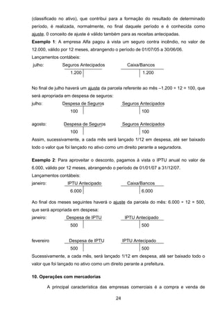 (classificado no ativo), que contribui para a formação do resultado de determinado
período, é realizada, normalmente, no final daquele período e é conhecida como
ajuste. 0 conceito de ajuste é válido também para as receitas antecipadas.
Exemplo 1: A empresa Alfa pagou à vista um seguro contra incêndio, no valor de
12.000, válido por 12 meses, abrangendo o período de 01/07/05 a 30/06/06.
Lançamentos contábeis:
julho: Seguros Antecipados Caixa/Bancos
1.200 1.200
No final de julho haverá um ajuste da parcela referente ao mês –1.200 ÷ 12 = 100, que
será apropriada em despesa de seguros:
julho: Despesa de Seguros Seguros Antecipados
100 100
agosto: Despesa de Seguros Seguros Antecipados
100 100
Assim, sucessivamente, a cada mês será lançado 1/12 em despesa, até ser baixado
todo o valor que foi lançado no ativo como um direito perante a seguradora.
Exemplo 2: Para aproveitar o desconto, pagamos à vista o IPTU anual no valor de
6.000, válido por 12 meses, abrangendo o período de 01/01/07 a 31/12/07.
Lançamentos contábeis:
janeiro: IPTU Antecipado Caixa/Bancos
6.000 6.000
Ao final dos meses seguintes haverá o ajuste da parcela do mês: 6.000 ÷ 12 = 500,
que será apropriada em despesa:
janeiro: Despesa de IPTU IPTU Antecipado
500 500
fevereiro Despesa de IPTU IPTU Antecipado
500 500
Sucessivamente, a cada mês, será lançado 1/12 em despesa, até ser baixado todo o
valor que foi lançado no ativo como um direito perante a prefeitura.
10. Operações com mercadorias
A principal característica das empresas comerciais é a compra e venda de
24
 