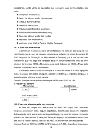 mercadorias, sendo várias as operações que envolvem suas movimentações, tais
como:
 compra de mercadorias;
 fatos que alteram o valor das compras;
 estoque de mercadorias;
 venda de mercadorias;
 tributos incidentes sobre as vendas;
 custo de mercadorias vendidas (CMV);
 fatos que alteram o valor das vendas;
 resultado com mercadorias;
 confronto entre ICMS a Pagar e ICMS a Recuperar
10.1. Compra de Mercadorias
A compra de mercadorias deve ser contabilizada na conta de estoque pelo seu
valor líquido, isto é, sem os impostos recuperáveis incluídos no preço de compra. O
ICMS (Imposto de Circulação de Mercadorias e Serviços) que é um imposto não
cumulativo e que será pago pelo vendedor, deve ser contabilizado numa conta do ativo
(direitos) denominada ICMS a Recuperar, pois, será deduzido do ICMS a Pagar pela
empresa, quando vender as mercadorias.
A diferença entre o valor de compra e o valor de venda é o valor agregado
(lucro, despesas, comissões, etc.) pela empresa vendedora e, o imposto a ser pago, é
somente aquele referente a esta parcela.
Exemplo: Compra à vista de mercadorias por 40.000, com ICMS de 18%
a) Registro da compra
Mercadorias Caixa/Bancos
32.800 40.000
ICMS a Recuperar
7.200
10.2. Fatos que alteram o valor das compras
O valor de compra das mercadorias se altera em função das chamadas
"despesas acessórias" (frete, seguro, capatazias, desembaraço aduaneiro, impostos
de importação, etc.), que também serão contabilizados na conta de estoque, formando
o custo total das mesmas. A base para formação do preço de venda deve ser o custo
total e não o valor de compra. Na caso do frete, o ICMS também será recuperado.
Exemplo: Frete de 1.000 com ICMS de 18%; seguro de 1.000 e Imposto de Importação
25
 