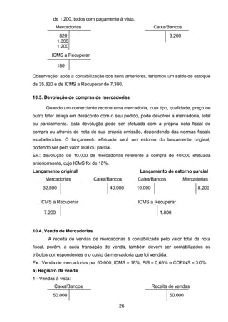 de 1.200, todos com pagamento à vista.
Mercadorias Caixa/Bancos
820 3.200
1.000
1.200
ICMS a Recuperar
180
Observação: após a contabilização dos itens anteriores, teríamos um saldo de estoque
de 35.820 e de ICMS a Recuperar de 7.380.
10.3. Devolução de compras de mercadorias
Quando um comerciante recebe uma mercadoria, cujo tipo, qualidade, preço ou
outro fator esteja em desacordo com o seu pedido, pode devolver a mercadoria, total
ou parcialmente. Esta devolução pode ser efetuada com a própria nota fiscal de
compra ou através de nota de sua própria emissão, dependendo das normas fiscais
estabelecidas. O lançamento efetuado será um estorno do lançamento original,
podendo ser pelo valor total ou parcial.
Ex.: devolução de 10.000 de mercadorias referente à compra de 40.000 efetuada
anteriormente, cujo ICMS foi de 18%.
Lançamento original Lançamento de estorno parcial
Mercadorias Caixa/Bancos Caixa/Bancos Mercadorias
32.800 40.000 10.000 8.200
ICMS a Recuperar ICMS a Recuperar
7.200 1.800
10.4. Venda de Mercadorias
A receita de vendas de mercadorias é contabilizada pelo valor total da nota
fiscal, porém, a cada transação de venda, também devem ser contabilizados os
tributos correspondentes e o custo da mercadoria que foi vendida.
Ex.: Venda de mercadorias por 50.000; ICMS = 18%, PIS = 0,65% e COFINS = 3,0%.
a) Registro da venda
1 - Vendas à vista:
Caixa/Bancos Receita de vendas
50.000 50.000
26
 